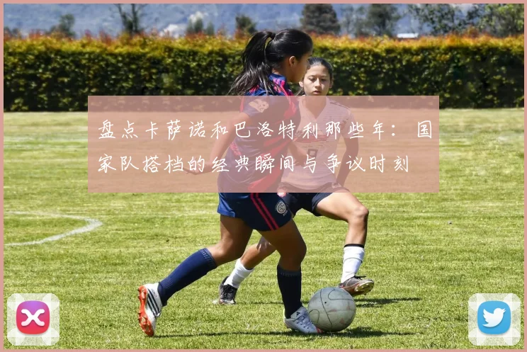 盘点卡萨诺和巴洛特利那些年:国家队搭档的经典瞬间与争议时刻
