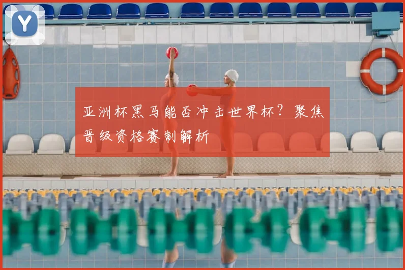 亚洲杯黑马能否冲击世界杯？聚焦晋级资格赛制解析