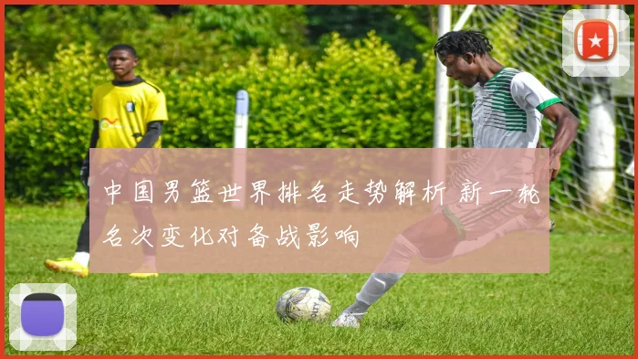 中国男篮世界排名走势解析 新一轮名次变化对备战影响