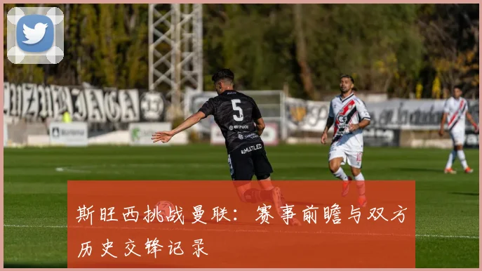 斯旺西挑战曼联：赛事前瞻与双方历史交锋记录