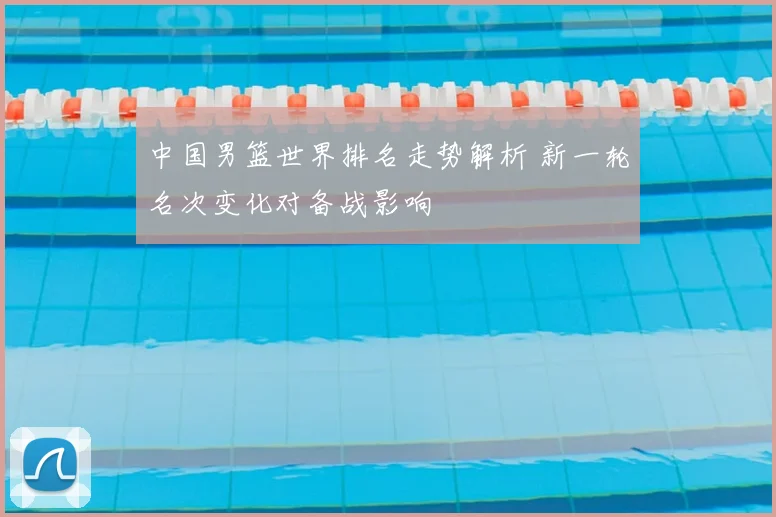 中国男篮世界排名走势解析 新一轮名次变化对备战影响