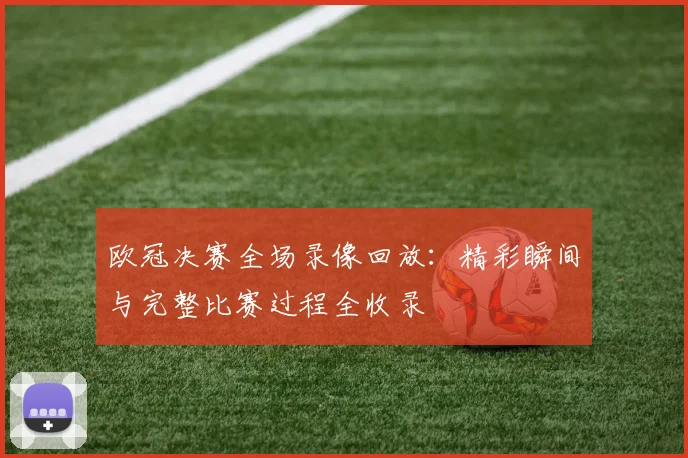 欧冠决赛全场录像回放:精彩瞬间与完整比赛过程全收录
