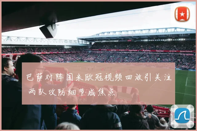巴萨对阵国米欧冠视频回放引关注 两队攻防细节成焦点