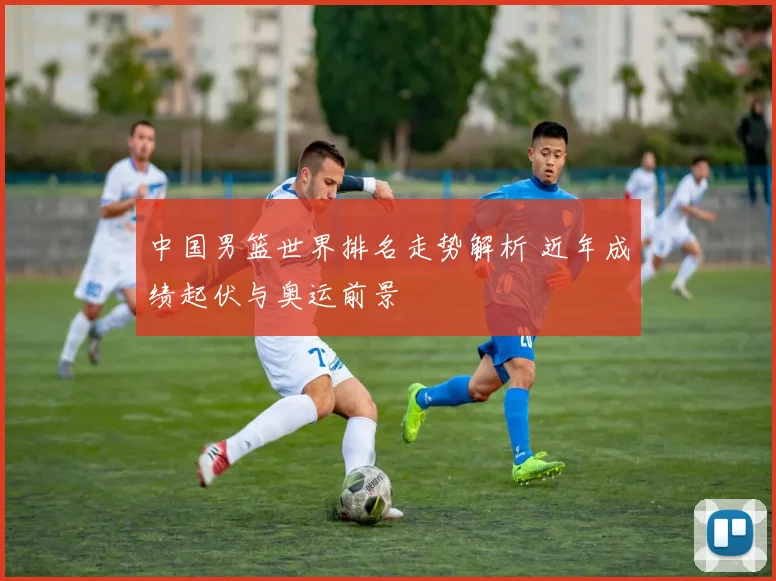 中国男篮世界排名走势解析 近年成绩起伏与奥运前景