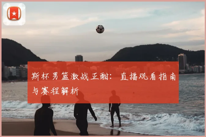 斯杯男篮激战正酣：直播观看指南与赛程解析